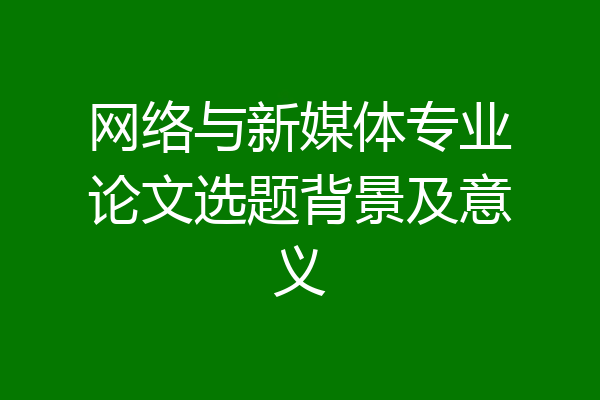 网络与新媒体专业论文选题背景及意义