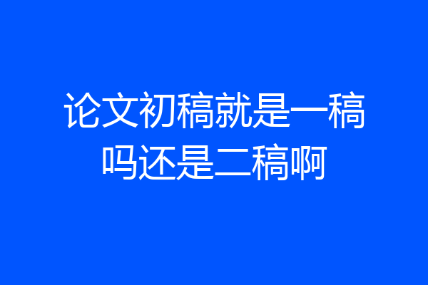 论文初稿就是一稿吗还是二稿啊