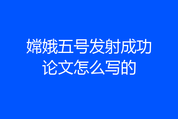 嫦娥五号发射成功论文怎么写的