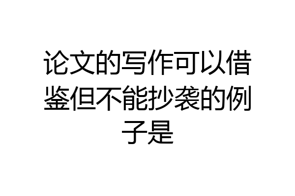 论文的写作可以借鉴但不能抄袭的例子是