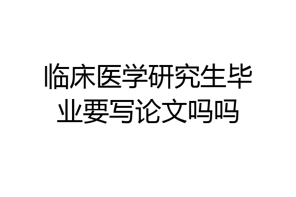 临床医学研究生毕业要写论文吗吗