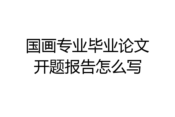 国画专业毕业论文开题报告怎么写