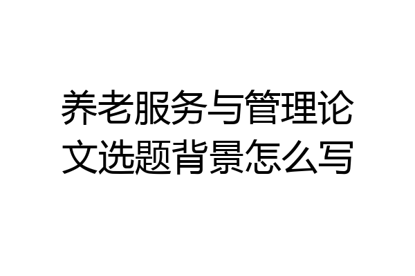 养老服务与管理论文选题背景怎么写