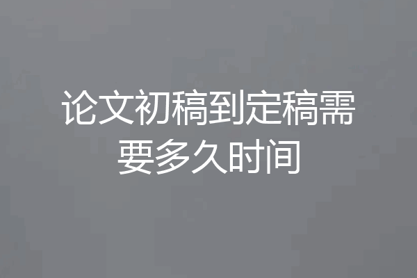 论文初稿到定稿需要多久时间