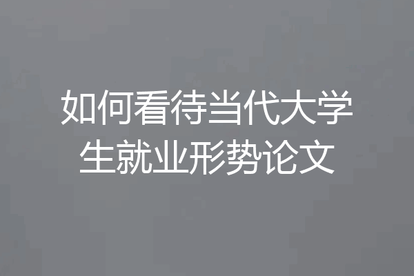 如何看待当代大学生就业形势论文