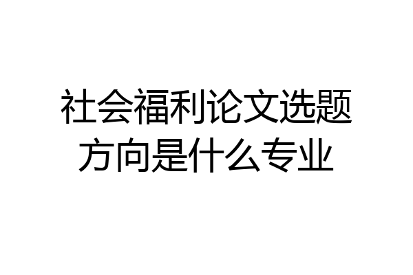 社会福利论文选题方向是什么专业