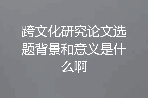 跨文化研究论文选题背景和意义是什么啊