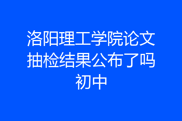 洛阳理工学院论文抽检结果公布了吗初中