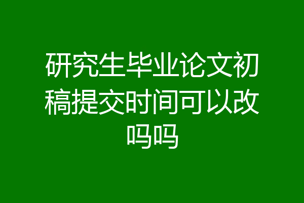 研究生毕业论文初稿提交时间可以改吗吗