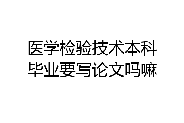 医学检验技术本科毕业要写论文吗嘛