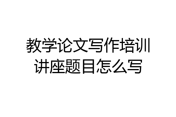 教学论文写作培训讲座题目怎么写
