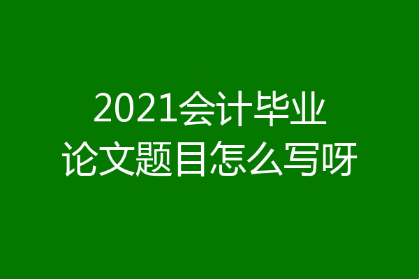 2021会计毕业论文题目怎么写呀