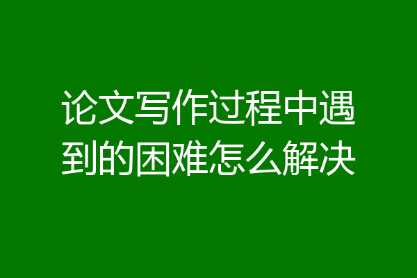 论文写作过程中遇到的困难怎么解决