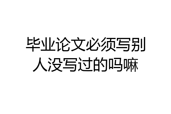 毕业论文必须写别人没写过的吗嘛