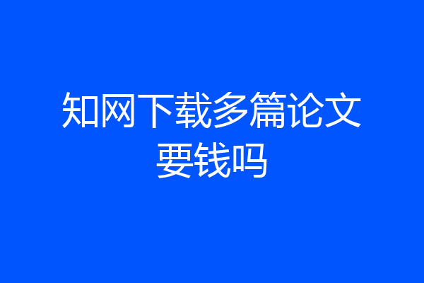 知网下载多篇论文要钱吗