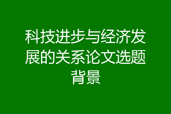 科技进步与经济发展的关系论文选题背景