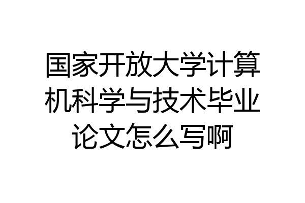 国家开放大学计算机科学与技术毕业论文怎么写啊