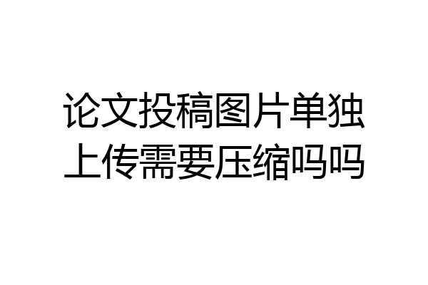 论文投稿图片单独上传需要压缩吗吗