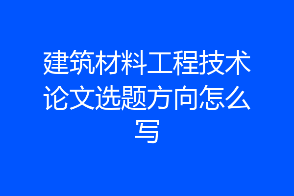 建筑材料工程技术论文选题方向怎么写