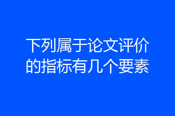下列属于论文评价的指标有几个要素