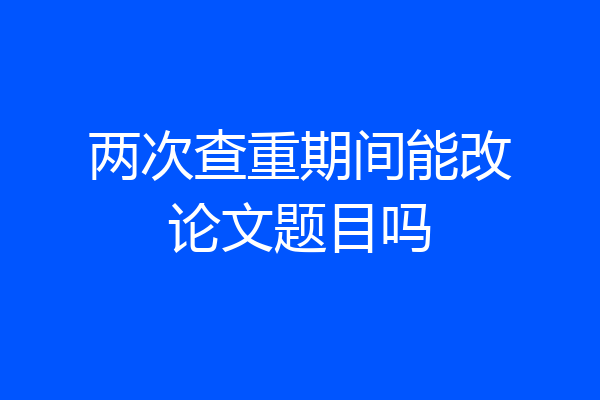 两次查重期间能改论文题目吗