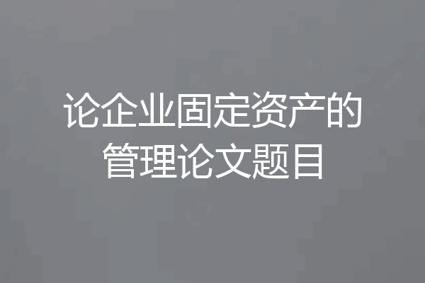 论企业固定资产的管理论文题目