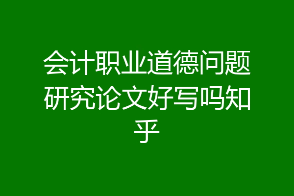 会计职业道德问题研究论文好写吗知乎