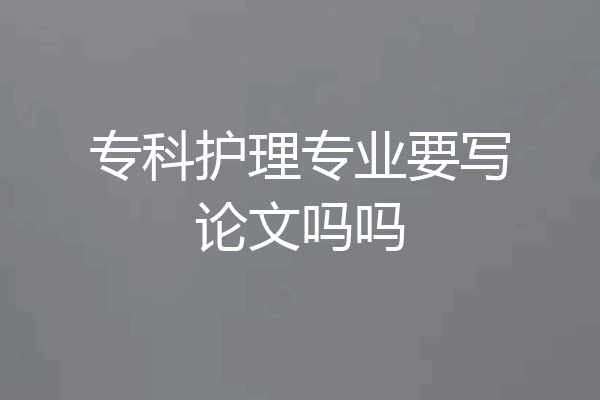 专科护理专业要写论文吗吗