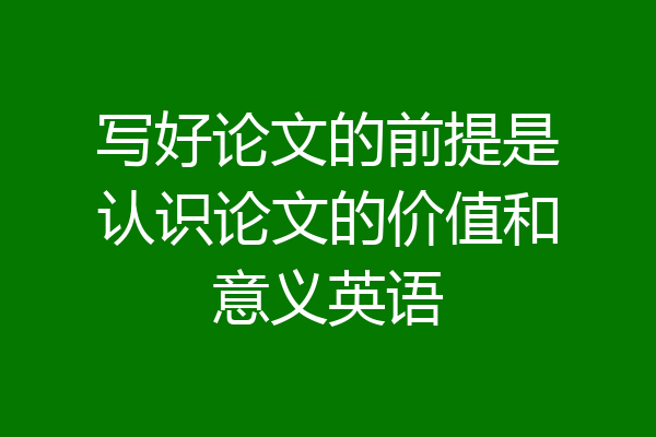写好论文的前提是认识论文的价值和意义英语