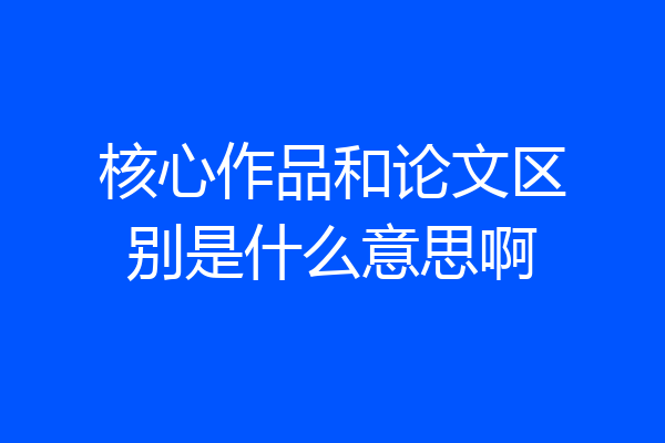 核心作品和论文区别是什么意思啊