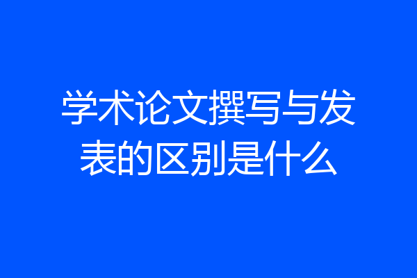 学术论文撰写与发表的区别是什么
