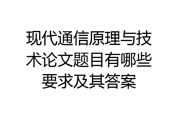 现代通信原理与技术论文题目有哪些要求及其答案
