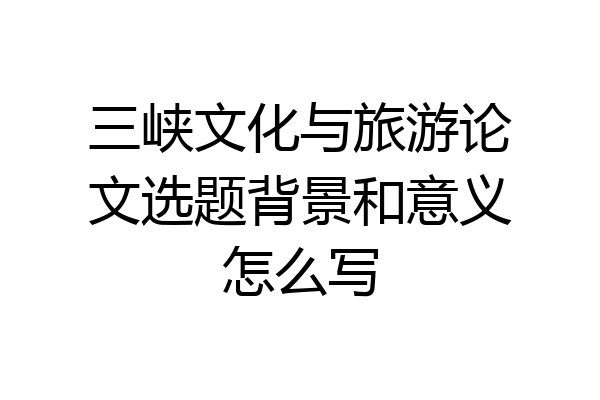 三峡文化与旅游论文选题背景和意义怎么写