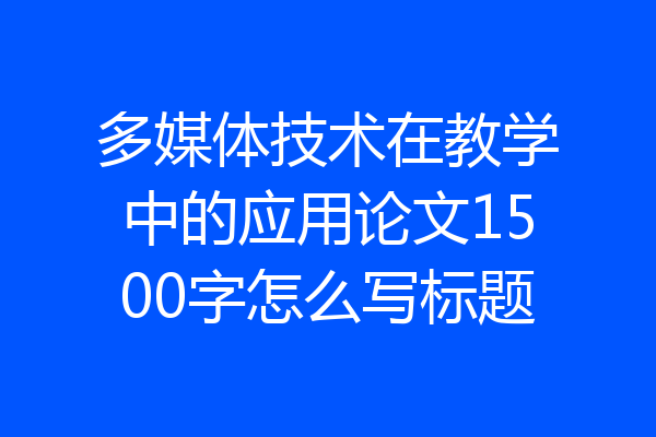 多媒体技术在教学中的应用论文1500字怎么写标题