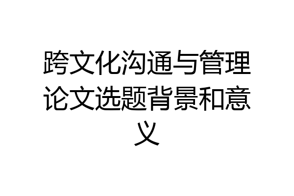 跨文化沟通与管理论文选题背景和意义