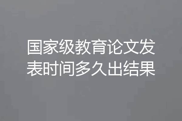 国家级教育论文发表时间多久出结果