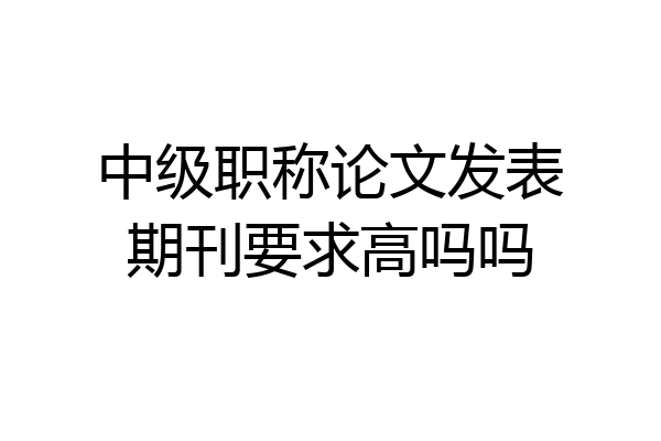 中级职称论文发表期刊要求高吗吗
