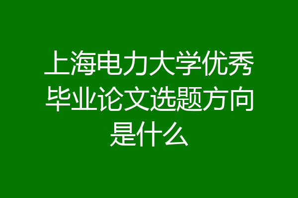 上海电力大学优秀毕业论文选题方向是什么