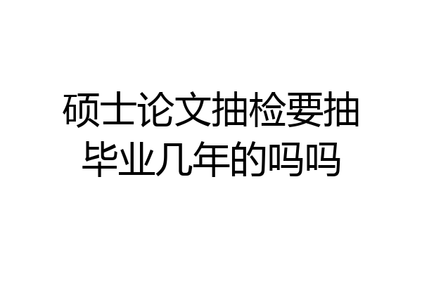 硕士论文抽检要抽毕业几年的吗吗