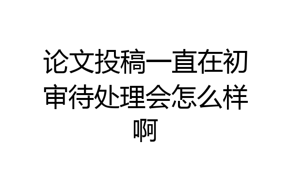 论文投稿一直在初审待处理会怎么样啊