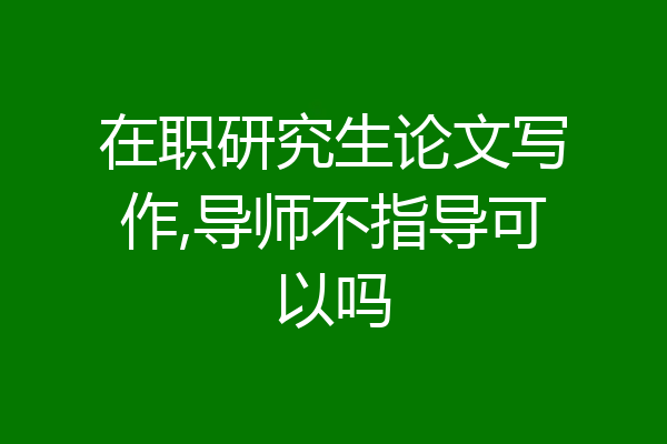 在职研究生论文写作,导师不指导可以吗