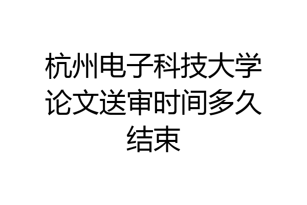 杭州电子科技大学论文送审时间多久结束