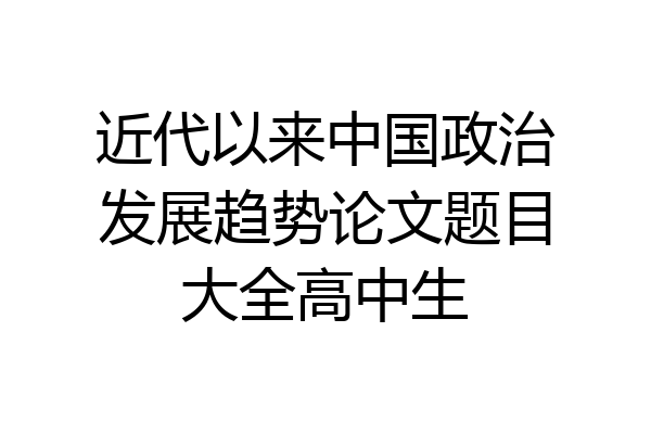 近代以来中国政治发展趋势论文题目大全高中生