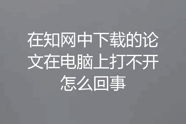 在知网中下载的论文在电脑上打不开怎么回事