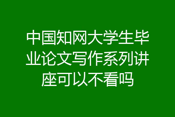 中国知网大学生毕业论文写作系列讲座可以不看吗