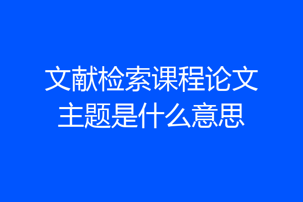 文献检索课程论文主题是什么意思
