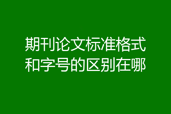 期刊论文标准格式和字号的区别在哪
