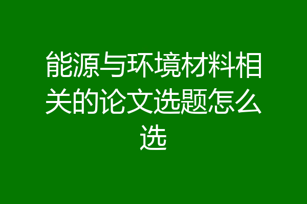 能源与环境材料相关的论文选题怎么选