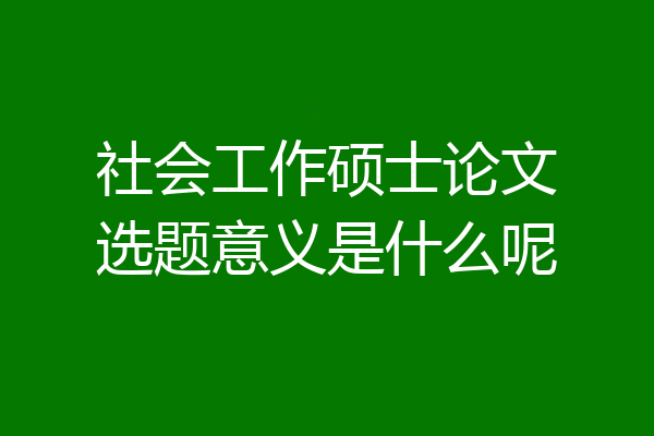 社会工作硕士论文选题意义是什么呢