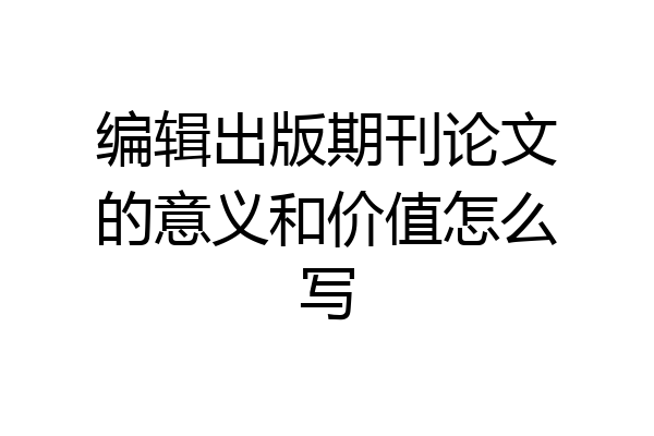 编辑出版期刊论文的意义和价值怎么写